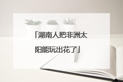湖南人把非洲太阳能玩出花了
