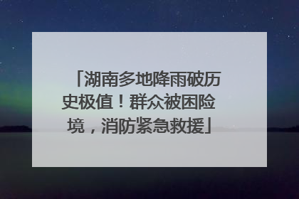 湖南多地降雨破历史极值！群众被困险境，消防紧急救援
