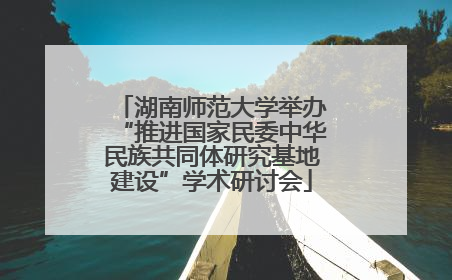 湖南师范大学举办“推进国家民委中华民族共同体研究基地建设”学术研讨会