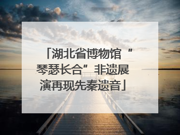 湖北省博物馆“琴瑟长合”非遗展演再现先秦遗音