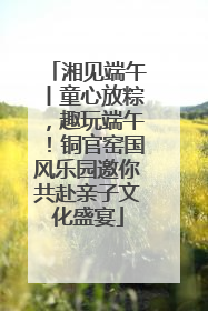 湘见端午丨童心放粽，趣玩端午！铜官窑国风乐园邀你共赴亲子文化盛宴