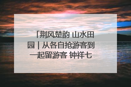 荆风楚韵 山水田园｜从各自抢游客到一起留游客 钟祥七村抱团解了“乡愁”添了“乡酬”