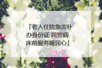 老人住院急需补办身份证 民警病床前服务暖民心