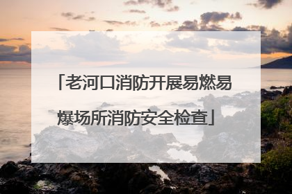 老河口消防开展易燃易爆场所消防安全检查