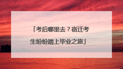 考后哪里去？宿迁考生纷纷踏上毕业之旅