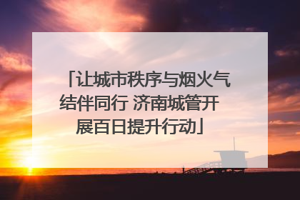 让城市秩序与烟火气结伴同行 济南城管开展百日提升行动