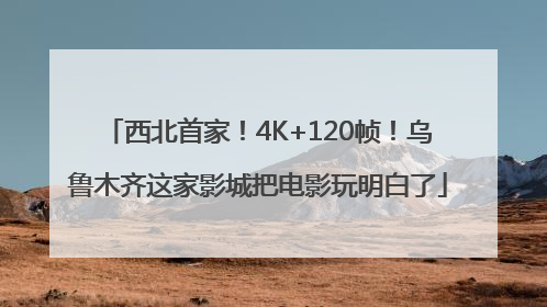 西北首家！4K+120帧！乌鲁木齐这家影城把电影玩明白了