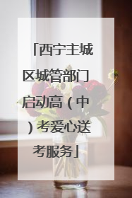 西宁主城区城管部门启动高（中）考爱心送考服务