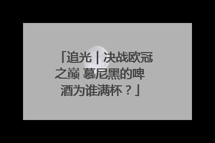 追光｜决战欧冠之巅 慕尼黑的啤酒为谁满杯？