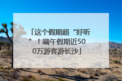 这个假期超“好听”！端午假期近500万游客游长沙