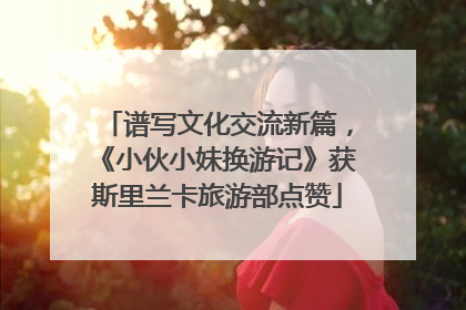 谱写文化交流新篇，《小伙小妹换游记》获斯里兰卡旅游部点赞