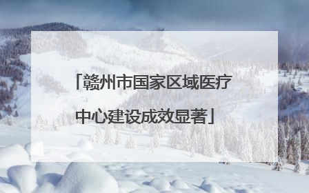 赣州市国家区域医疗中心建设成效显著