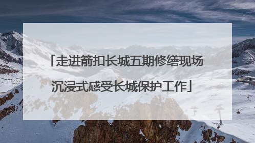 走进箭扣长城五期修缮现场 沉浸式感受长城保护工作