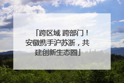 跨区域 跨部门！安徽携手沪苏浙，共建创新生态圈