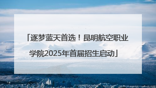 逐梦蓝天首选！昆明航空职业学院2025年首届招生启动