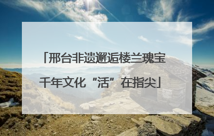 邢台非遗邂逅楼兰瑰宝 千年文化“活”在指尖