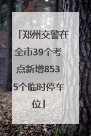郑州交警在全市39个考点新增8535个临时停车位