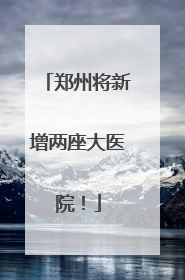 郑州将新增两座大医院！