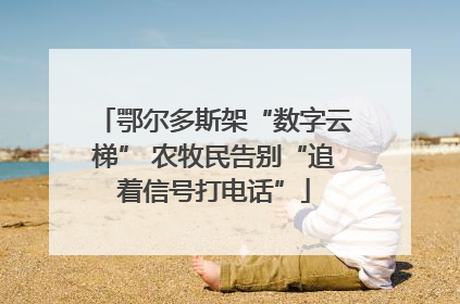鄂尔多斯架“数字云梯” 农牧民告别“追着信号打电话”