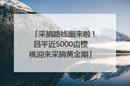 采摘路线图来啦！昌平近5000亩樱桃迎来采摘黄金期