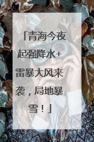 青海今夜起强降水+雷暴大风来袭，局地暴雪！