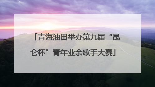 青海油田举办第九届“昆仑杯”青年业余歌手大赛