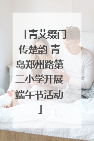 青艾缀门传楚韵 青岛郑州路第二小学开展端午节活动
