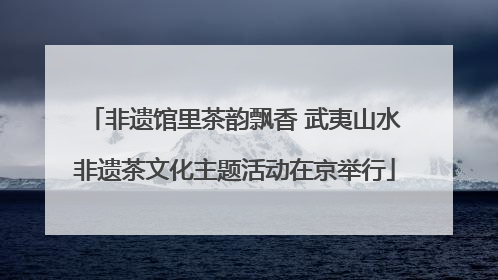 非遗馆里茶韵飘香 武夷山水非遗茶文化主题活动在京举行