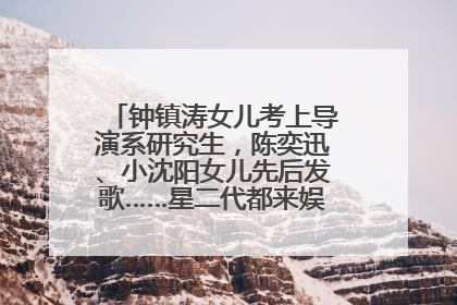 钟镇涛女儿考上导演系研究生，陈奕迅、小沈阳女儿先后发歌……星二代都来娱乐圈上班了