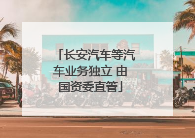 长安汽车等汽车业务独立 由国资委直管