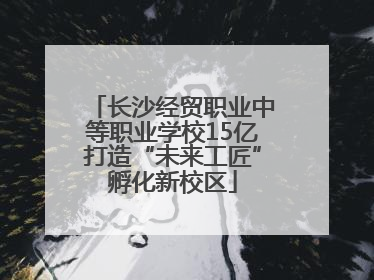 长沙经贸职业中等职业学校15亿打造“未来工匠”孵化新校区