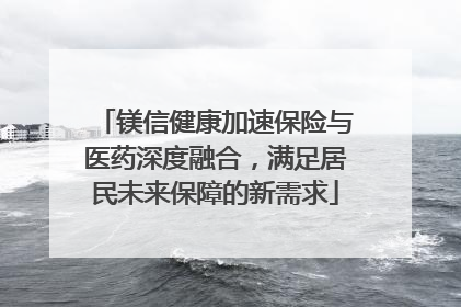 镁信健康加速保险与医药深度融合，满足居民未来保障的新需求