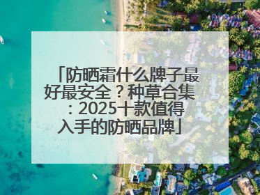 防晒霜什么牌子最好最安全？种草合集：2025十款值得入手的防晒品牌
