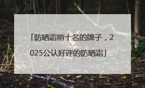 防晒霜前十名的牌子，2025公认好评的防晒霜