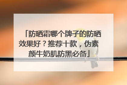 防晒霜哪个牌子的防晒效果好？推荐十款，伪素颜牛奶肌防黑必备