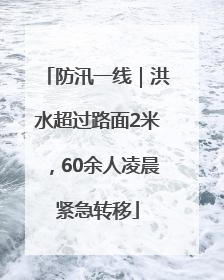防汛一线｜洪水超过路面2米，60余人凌晨紧急转移