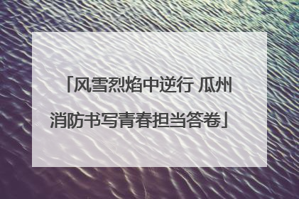 风雪烈焰中逆行 瓜州消防书写青春担当答卷