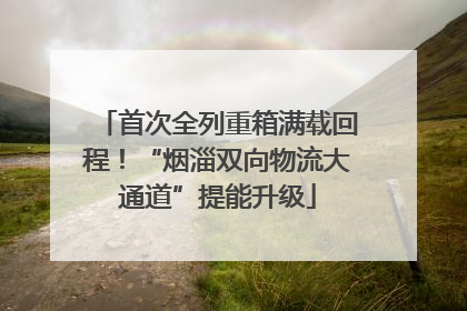 首次全列重箱满载回程！“烟淄双向物流大通道”提能升级