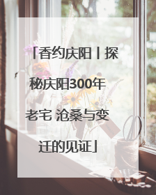 香约庆阳丨探秘庆阳300年老宅 沧桑与变迁的见证