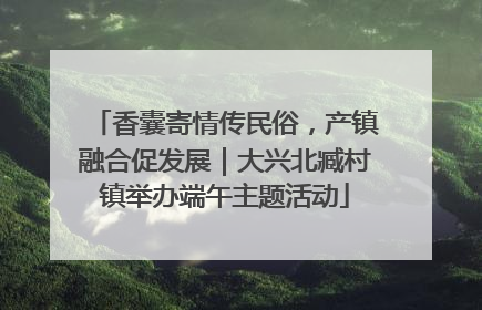 香囊寄情传民俗，产镇融合促发展｜大兴北臧村镇举办端午主题活动