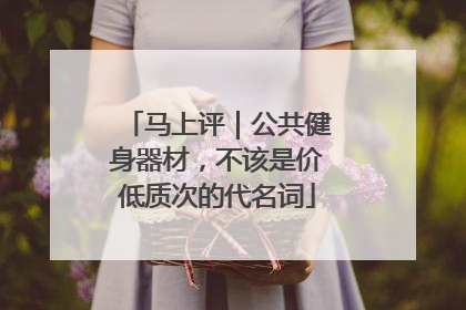 马上评｜公共健身器材，不该是价低质次的代名词
