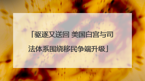 驱逐又送回 美国白宫与司法体系围绕移民争端升级