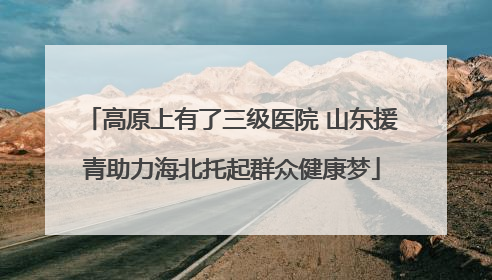 高原上有了三级医院 山东援青助力海北托起群众健康梦