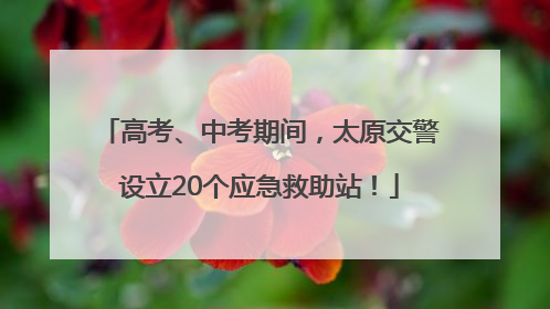 高考、中考期间，太原交警设立20个应急救助站！