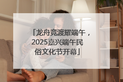 龙舟竞渡耀端午，2025嘉兴端午民俗文化节开幕