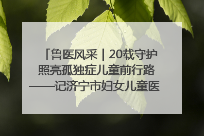 鲁医风采｜20载守护 照亮孤独症儿童前行路——记济宁市妇女儿童医院儿童康复中心主任、副主任技师赵淑珍