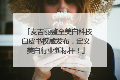 麦吉丽整全美白科技白皮书权威发布，定义美白行业新标杆！