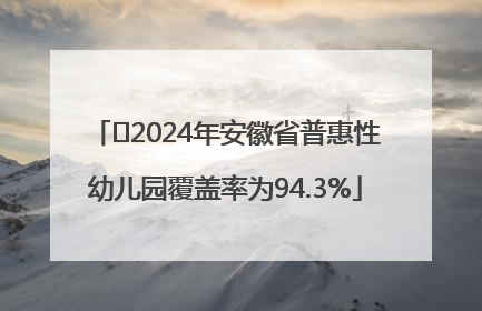 ﻿2024年安徽省普惠性幼儿园覆盖率为94.3%
