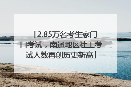2.85万名考生家门口考试，南通地区社工考试人数再创历史新高