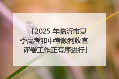 2025 年临沂市夏季高考和中考顺利收官 评卷工作正有序进行